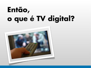 Então,
o que é TV digital?
 