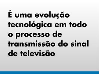 É uma evolução
tecnológica em todo
o processo de
transmissão do sinal
de televisão
 