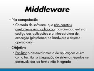 Middleware
– Na computação
  • Camada de software, que não constitui
    diretamente uma aplicação, posicionada entre o
    código das aplicações e a infra-estrutura de
    execução (plataforma de hardware e sistema
    operacional)
– Objetivo
  • Facilitar o desenvolvimento de aplicações assim
    como facilitar a integração de sistemas legados ou
    desenvolvidos de forma não integrada
 