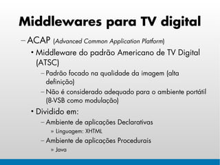 Middlewares para TV digital
– ACAP   (Advanced Common Application Platform)
  • Middleware do padrão Americano de TV Digital
    (ATSC)
    – Padrão focado na qualidade da imagem (alta
      definição)
    – Não é considerado adequado para o ambiente portátil
      (8-VSB como modulação)
  • Dividido em:
    – Ambiente de aplicações Declarativas
         » Linguagem: XHTML
    – Ambiente de aplicações Procedurais
         » Java
 