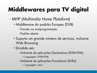 Middlewares para TV digital
– MHP (Multimidia Home Plataform)
  • Middleware do padrão Europeu (DVB)
    – Focado na mutiprogramação
    – Padrão aberto
  • Suporta um grande número de serviços, inclusive
    Web Browsing
  • Dividido em:
    – Ambiente de aplicações Declarativas (DVB-HTML)
       » Linguagem: DVB-HTML
    – Ambiente de aplicações Procedurais (DVB-J)
       » Linguagem: Java
 