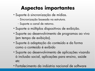 Aspectos importantes
• Suporte à sincronização de mídias.
  – Sincronização baseada na estrutura.
  – Suporte a canal de retorno.
• Suporte a múltiplos dispositivos de exibição.
• Suporte ao desenvolvimento de programas ao vivo
  (em tempo de exibição).
• Suporte à adaptação do conteúdo e da forma
  como o conteúdo é exibido
• Suporte ao desenvolvimento de aplicações visando
  à inclusão social, aplicações para ensino, saúde
  etc
• Fortalecimento da indústria nacional de software
 