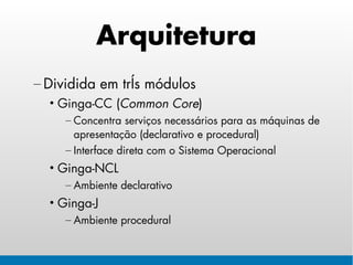 Arquitetura
– Dividida em três módulos
  • Ginga-CC (Common Core)
     – Concentra serviços necessários para as máquinas de
       apresentação (declarativo e procedural)
     – Interface direta com o Sistema Operacional
  • Ginga-NCL
     – Ambiente declarativo
  • Ginga-J
     – Ambiente procedural
 