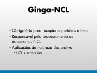 Ginga-NCL

– Obrigatório para receptores portáteis e fixos
– Responsável pelo processamento de
  documentos NCL
– Aplicações de natureza declarativa
  • NCL + scripts Lua
 