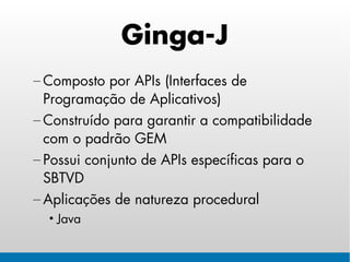 Ginga-J
– Composto por APIs (Interfaces de
  Programação de Aplicativos)
– Construído para garantir a compatibilidade
  com o padrão GEM
– Possui conjunto de APIs específicas para o
  SBTVD
– Aplicações de natureza procedural
  • Java
 