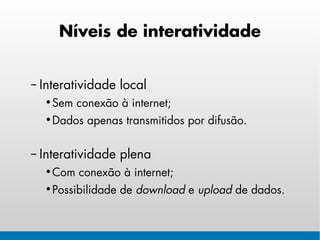 Níveis de interatividade


– Interatividade local
  • Sem conexão à internet;
  • Dados apenas transmitidos por difusão.


– Interatividade plena
  • Com conexão à internet;
  • Possibilidade de download e upload de dados.
 
