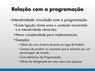 Relação com a programação

– Interatividade vinculada com a programação
  • Existe ligação direta entre o conteúdo transmitido
    e a interatividade oferecida;
  • Maior complexidade para implementação;
  • Exemplos:
     – Oferta de uma chuteira durante um jogo de futebol;
     – Compra de produto no momento que é utilizado por um
       personagem de novela;
     – Guia eletrônico de Programação;
     – Oferta de refrigerante em uma cena com pipocas.
 