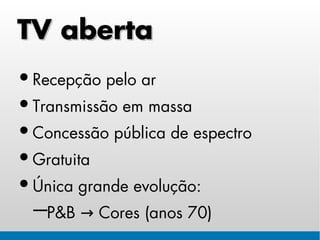 TV aberta
• Recepção pelo ar
• Transmissão em massa
• Concessão pública de espectro
• Gratuita
• Única grande evolução:
 −P&B → Cores (anos 70)
 