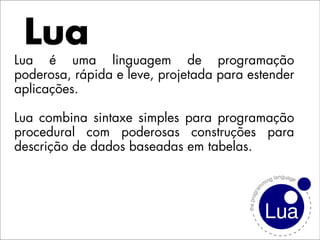 Lua
Lua é uma linguagem de programação
poderosa, rápida e leve, projetada para estender
aplicações.

Lua combina sintaxe simples para programação
procedural com poderosas construções para
descrição de dados baseadas em tabelas.
 