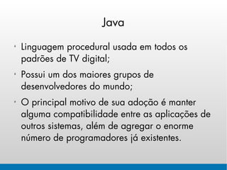 Java

Linguagem procedural usada em todos os
padrões de TV digital;
Possui um dos maiores grupos de
desenvolvedores do mundo;
O principal motivo de sua adoção é manter
alguma compatibilidade entre as aplicações de
outros sistemas, além de agregar o enorme
número de programadores já existentes.
 