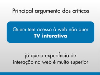 Principal argumento dos críticos


Quem tem acesso à web não quer
        TV interativa


      já que a experiência de
interação na web é muito superior
 