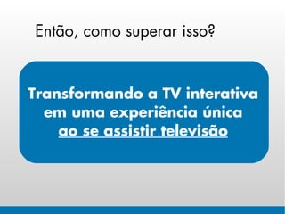 Então, como superar isso?


Transformando a TV interativa
  em uma experiência única
    ao se assistir televisão
 