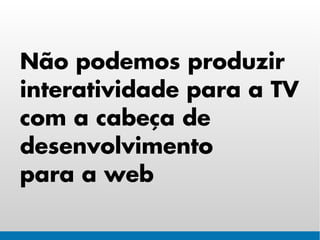Não podemos produzir
interatividade para a TV
com a cabeça de
desenvolvimento
para a web
 