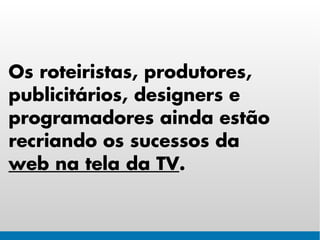 Os roteiristas, produtores,
publicitários, designers e
programadores ainda estão
recriando os sucessos da
web na tela da TV.
 