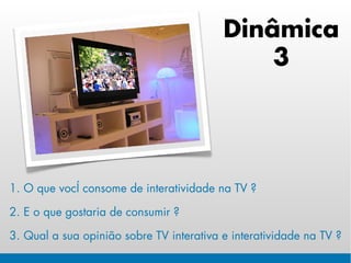 Dinâmica
                                              3




1. O que você consome de interatividade na TV ?

2. E o que gostaria de consumir ?

3. Qual a sua opinião sobre TV interativa e interatividade na TV ?
 