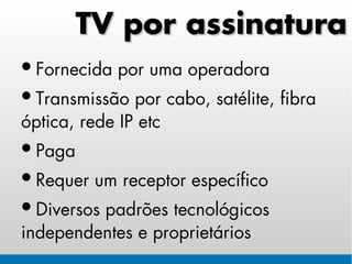 TV por assinatura
• Fornecida por uma operadora
• Transmissão por cabo, satélite, fibra
óptica, rede IP etc
• Paga
• Requer um receptor específico
• Diversos padrões tecnológicos
independentes e proprietários
 