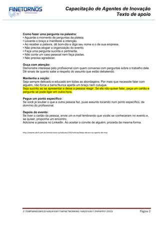 Capacitação de Agentes de Inovação
Texto de apoio
Z:TEMPWINDOWS20140624193617INFNETWORKING-140624143617-PHPAPP01.DOCX Página 2
Como fazer uma pergunta na palestra:
• Aguarde o momento de perguntas da plateia.
• Levante o braço e manifeste a intenção.
• Ao receber a palavra, dê bom-dia e diga seu nome e o de sua empresa.
• Não precisa elogiar a organização do evento.
• Faça uma pergunta sucinta e pertinente.
• Não conte um caso pessoal nem faça piadas.
• Não precisa agradecer.
Ouça com atenção:
Demonstre interesse pelo profissional com quem conversa com perguntas sobre o trabalho dele.
Dê sinais de quanto sabe a respeito do assunto que estão debatendo.
Mantenha a noção:
Seja sempre delicado e educado em todas as abordagens. Por mais que necessite falar com
alguém, não force a barra.Nunca aperte um braço nem cutuque.
Seja sucinto ao se apresentar e deixe a pessoa reagir. Se ela não quiser falar, peça um cartão e
pergunte se pode ligar em outra hora.
Pegue um ponto específico:
Se você já souber o que a outra pessoa faz, puxe assunto tocando num ponto específico, de
domínio do profissional.
Depois do evento:
Se tiver o cartão da pessoa, envie um e-mail lembrando que vocês se conheceram no evento e,
se quiser, proponha um encontro.
Adicione a pessoa no LinkedIn. Ao aceitar o convite de alguém, proceda da mesma forma.
http://exame.abril.com.br/revista-voce-sa/edicoes/193/noticias/beijo-abraco-ou-aperto-de-mao
 