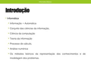 Introdução
• Informática
• Informação + Automática
• Conjunto das ciências da informação,
• Ciência da computação
• Teoria da informação
• Processo de cálculo,
• Análise numérica
• Os métodos teóricos da representação dos conhecimentos e de
modelagem dos problemas.
Informática Básica
 
