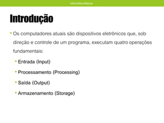 Introdução
• Os computadores atuais são dispositivos eletrônicos que, sob
direção e controle de um programa, executam quatrooperações
fundamentais:
• Entrada (Input)
• Processamento (Processing)
• Saída (Output)
• Armazenamento (Storage)
Informática Básica
 