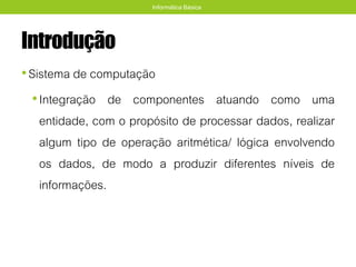 Introdução
•Sistema de computação
•Integração de componentes atuando como uma
entidade, com o propósito de processar dados, realizar
algum tipo de operação aritmética/ lógica envolvendo
os dados, de modo a produzir diferentes níveis de
informações.
Informática Básica
 