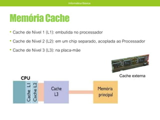 MemóriaCache
• Cache de Nível 1 (L1): embutida no processador
• Cache de Nível 2 (L2): em um chip separado, acoplada ao Processador
• Cache de Nível 3 (L3): na placa-mãe
Informática Básica
Cache externa
 