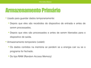 ArmazenamentoPrimário
• Usado para guardar dados temporariamente:
• Depois que eles são recebidos do dispositivo de entrada e antes de
serem processados.
• Depois que eles são processados e antes de serem liberados para o
dispositivo de saída.
• Armazenamento temporário (volátil):
• Os dados contidos na memória se perdem se a energia cair ou se o
programa for fechado.
• Do tipo RAM (Random Access Memory)
Informática Básica
 