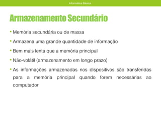 ArmazenamentoSecundário
• Memória secundária ou de massa
• Armazena uma grande quantidade de informação
• Bem mais lenta que a memória principal
• Não-volátil (armazenamento em longo prazo)
• As informações armazenadas nos dispositivos são transferidas
para a memória principal quando forem necessárias ao
computador
Informática Básica
 