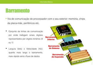 Barramento
• Via de comunicação do processador com o seu exterior: memória, chips
da placa-mãe, periféricos etc.
Informática Básica
• Conjunto de linhas de comunicação
por onde trafegam sinais digitais
representados por dígitos binários (0
ou 1)
• Largura (bits) x Velocidade (Hz):
quanto mais largo o barramento,
mais rápido será o fluxo de dados
 