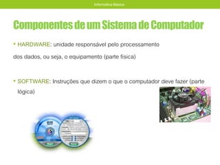 ComponentesdeumSistemadeComputador
• HARDWARE: unidade responsável pelo processamento
dos dados, ou seja, o equipamento (parte física)
• SOFTWARE: Instruções que dizem o que o computador deve fazer (parte
lógica)
Informática Básica
 