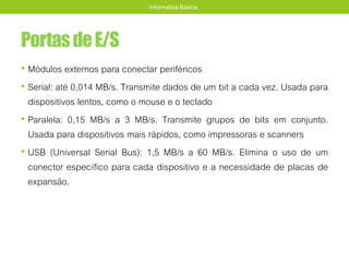 PortasdeE/S
• Módulos externos para conectar periféricos
• Serial: até 0,014 MB/s. Transmite dados de um bit a cada vez. Usada para
dispositivos lentos, como o mouse e o teclado
• Paralela: 0,15 MB/s a 3 MB/s. Transmite grupos de bits em conjunto.
Usada para dispositivos mais rápidos, como impressoras e scanners
• USB (Universal Serial Bus): 1,5 MB/s a 60 MB/s. Elimina o uso de um
conector específico para cada dispositivo e a necessidade de placas de
expansão.
Informática Básica
 