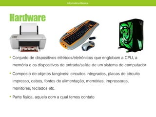 Hardware
• Conjunto de dispositivos elétricos/eletrônicos que englobam a CPU, a
memória e os dispositivos de entrada/saída de um sistema de computador
• Composto de objetos tangíveis: circuitos integrados, placas de circuito
impresso, cabos, fontes de alimentação, memórias, impressoras,
monitores, teclados etc.
• Parte física, aquela com a qual temos contato
Informática Básica
 