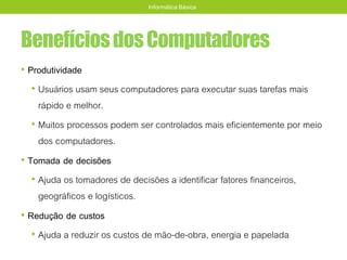 BenefíciosdosComputadores
• Produtividade
• Usuários usam seus computadores para executar suas tarefas mais
rápido e melhor.
• Muitos processos podem ser controlados mais eficientemente por meio
dos computadores.
• Tomada de decisões
• Ajuda os tomadores de decisões a identificar fatores financeiros,
geográficos e logísticos.
• Redução de custos
• Ajuda a reduzir os custos de mão-de-obra, energia e papelada
Informática Básica
 