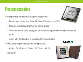 Processador
• Intel produz uma família de processadores:
• Pentium 4, dual core, Core i5, Core i7 usados em PCs
• Celeron vendido para PCs de baixo custo
• Xeon e Itanium para estações de trabalho top de linha e servidores de
rede
• Atom são destinados a mobilidade/portabilidade
• AMD produz processadores compatíveis:
• Athlon 64, Opteron, Turion 64, Turion X2 64,
Sempron
Informática Básica
 