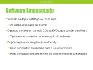 SoftwareEmpacotado
• Vendido em lojas, catálogos ou sites Web
• Às vezes, é baixado da Internet
• O pacote contém um ou mais CDs ou DVDs, que contêm o software
• Tipicamente, contém a documentação do software
• Projetado para ser amigável (user-friendly)
• Deve ser intuitivo até mesmo para o usuário iniciante
• Pode ser usado com um mínimo de treinamento e documentação
Informática Básica
 