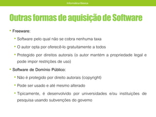 OutrasformasdeaquisiçãodeSoftware
• Freeware:
• Software pelo qual não se cobra nenhuma taxa
• O autor opta por oferecê-lo gratuitamente a todos
• Protegido por direitos autorais (o autor mantém a propriedade legal e
pode impor restrições de uso)
• Software de Domínio Público:
• Não é protegido por direito autorais (copyright)
• Pode ser usado e até mesmo alterado
• Tipicamente, é desenvolvido por universidades e/ou instituições de
pesquisa usando subvenções do governo
Informática Básica
 