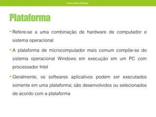 Plataforma
• Refere-se a uma combinação de hardware de computador e
sistema operacional
• A plataforma de microcomputador mais comum compõe-se do
sistema operacional Windows em execução em um PC com
processador Intel
• Geralmente, os softwares aplicativos podem ser executados
somente em uma plataforma; são desenvolvidos ou selecionados
de acordo com a plataforma
Informática Básica
 