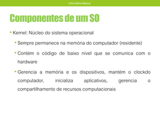 ComponentesdeumSO
• Kernel: Núcleo do sistema operacional
• Sempre permanece na memória do computador (residente)
• Contém o código de baixo nível que se comunica com o
hardware
• Gerencia a memória e os dispositivos, mantém o clockdo
computador, inicializa aplicativos, gerencia o
compartilhamento de recursos computacionais
Informática Básica
 