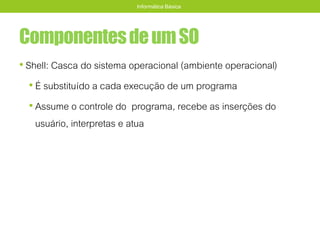 ComponentesdeumSO
• Shell: Casca do sistema operacional (ambiente operacional)
• É substituído a cada execução de um programa
• Assume o controle do programa, recebe as inserções do
usuário, interpretas e atua
Informática Básica
 