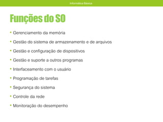 FunçõesdoSO
• Gerenciamento da memória
• Gestão do sistema de armazenamento e de arquivos
• Gestão e configuração de dispositivos
• Gestão e suporte a outros programas
• Interfaceamento com o usuário
• Programação de tarefas
• Segurança do sistema
• Controle da rede
• Monitoração do desempenho
Informática Básica
 