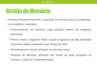 GestãodaMemória
• Processo de particionamento e alocação da memória para os programas,
e de mantê-los separados
• Particionamento da memória: cada partição contém um programa
(processo)
• Primeiro Plano e Segundo Plano: alocam programas de alta prioridade
no primeiro plano (receberão mais tempo de CPU)
• Armazenamento Virtual: utilização de memória virtual
• Proteção da Memória: definição dos limites de cada programa na
memória, usado em multiprogramação
Informática Básica
 