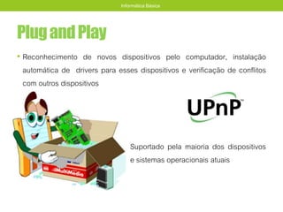 PlugandPlay
• Reconhecimento de novos dispositivos pelo computador, instalação
automática de drivers para esses dispositivos e verificação de conflitos
com outros dispositivos
Suportado pela maioria dos dispositivos
e sistemas operacionais atuais
Informática Básica
 
