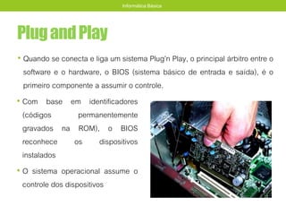 PlugandPlay
• Com base em identificadores
(códigos permanentemente
gravados na ROM), o BIOS
reconhece os dispositivos
instalados
• O sistema operacional assume o
controle dos dispositivos
Informática Básica
• Quando se conecta e liga um sistema Plug’n Play, o principal árbitro entre o
software e o hardware, o BIOS (sistema básico de entrada e saída), é o
primeiro componente a assumir o controle.
 