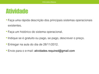 Atividade
• Faça uma rápida descrição dos principais sistemas operacionais
existentes.
• Faça um histórico do sistema operacional.
• Indique se é gratuito ou pago, se pago, descrever o preço.
• Entregar na aula do dia de 28/11/2012.
• Envie para o e-mail: atividades.required@gmail.com
Informática Básica
 