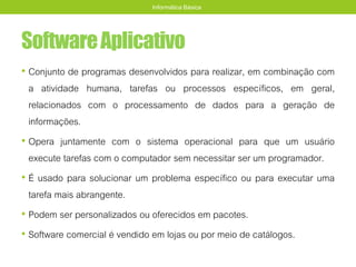 SoftwareAplicativo
• Conjunto de programas desenvolvidos para realizar, em combinação com
a atividade humana, tarefas ou processos específicos, em geral,
relacionados com o processamento de dados para a geração de
informações.
• Opera juntamente com o sistema operacional para que um usuário
execute tarefas com o computador sem necessitar ser um programador.
• É usado para solucionar um problema específico ou para executar uma
tarefa mais abrangente.
• Podem ser personalizados ou oferecidos em pacotes.
• Software comercial é vendido em lojas ou por meio de catálogos.
Informática Básica
 
