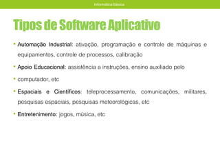 TiposdeSoftwareAplicativo
• Automação Industrial: ativação, programação e controle de máquinas e
equipamentos, controle de processos, calibração
• Apoio Educacional: assistência a instruções, ensino auxiliado pelo
• computador, etc
• Espaciais e Científicos: teleprocessamento, comunicações, militares,
pesquisas espaciais, pesquisas meteorológicas, etc
• Entretenimento: jogos, música, etc
Informática Básica
 