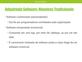 AdquirindoSoftware:ManeirasTradicionais
• Software customizado (personalizado)
• Escrito por programadores contratados pela organização
• Software empacotado (comercial)
• Comprado em uma loja, por meio de catálogo, ou por um site
Web
• É comumente chamado de software pirata a cópia ilegal de um
software comercial
Informática Básica
 