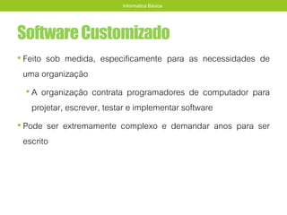 SoftwareCustomizado
• Feito sob medida, especificamente para as necessidades de
uma organização
• A organização contrata programadores de computador para
projetar, escrever, testar e implementar software
• Pode ser extremamente complexo e demandar anos para ser
escrito
Informática Básica
 