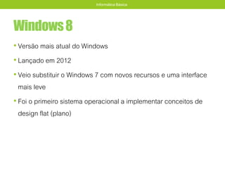 Windows8
• Versão mais atual do Windows
• Lançado em 2012
• Veio substituir o Windows 7 com novos recursos e uma interface
mais leve
• Foi o primeiro sistema operacional a implementar conceitos de
design flat (plano)
Informática Básica
 