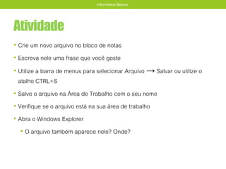 Atividade
• Crie um novo arquivo no bloco de notas
• Escreva nele uma frase que você goste
• Utilize a barra de menus para selecionar Arquivo → Salvar ou utilize o
atalho CTRL+S
• Salve o arquivo na Área de Trabalho com o seu nome
• Verifique se o arquivo está na sua área de trabalho
• Abra o Windows Explorer
• O arquivo também aparece nele? Onde?
Informática Básica
 