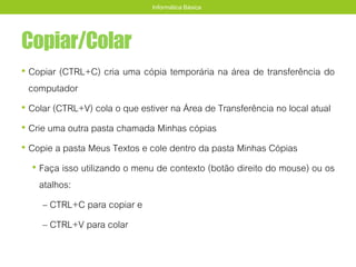Copiar/Colar
• Copiar (CTRL+C) cria uma cópia temporária na área de transferência do
computador
• Colar (CTRL+V) cola o que estiver na Área de Transferência no local atual
• Crie uma outra pasta chamada Minhas cópias
• Copie a pasta Meus Textos e cole dentro da pasta Minhas Cópias
• Faça isso utilizando o menu de contexto (botão direito do mouse) ou os
atalhos:
– CTRL+C para copiar e
– CTRL+V para colar
Informática Básica
 